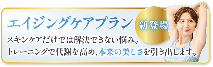 新登場 - エイジングケアプラン「スキンケアだけでは解決できない悩み、トレーニングで代謝を高め、あなた本来の美しさを引き出します」
