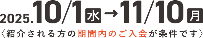 2025. 10.1(月)〜11.10(日)(紹介される方の期間内のご入会が条件です)