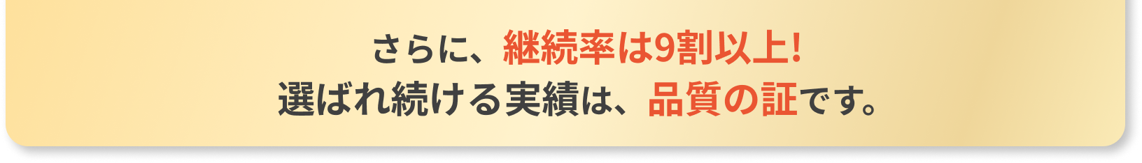 さらに、継続率は9割以上!選ばれ続ける実績は、品質の証です。