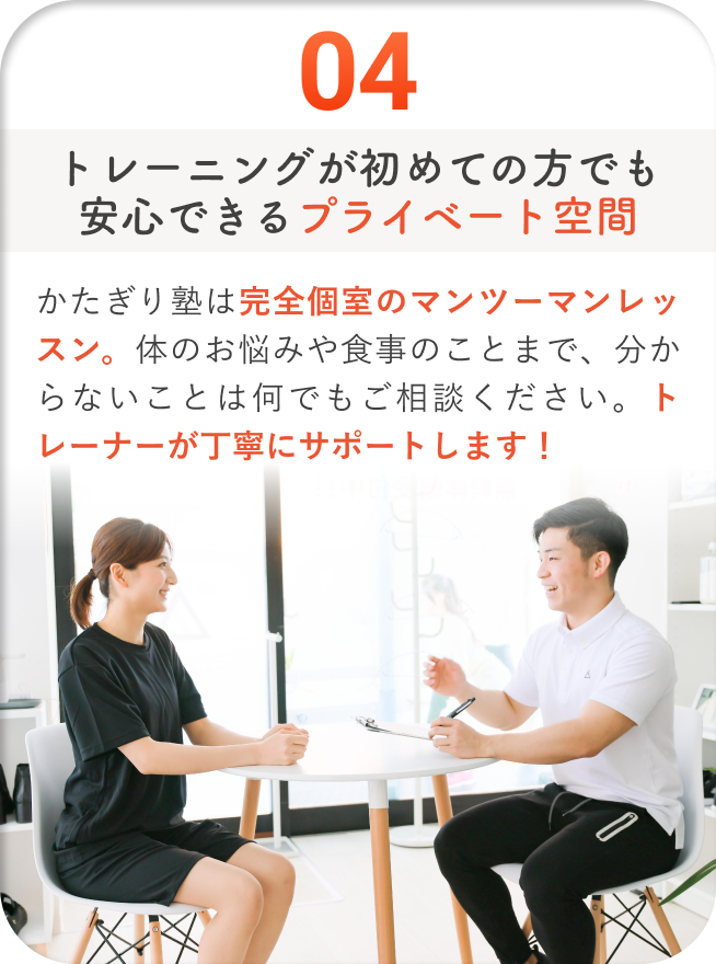トレーニングが初めての方でも安心できるプライベート空間 - かたぎり塾は完全個室のマンツーマンレッスン。体のお悩みや食事のことまで、分からないことは何でもご相談ください。トレーナーが丁寧にサポートします!
