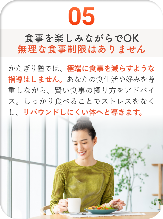 食事を楽しみながらでOK無理な食事制限はありません - かたぎり塾では、極端に食事を減らすような指導はしません。あなたの食生活や好みを尊重しながら、賢い食事の摂り方をアドバイス。しっかり食べることでストレスをなくし、リバウンドしにくい体へと導きます。