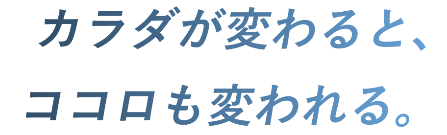 カラダが変わると、ココロも変われる。