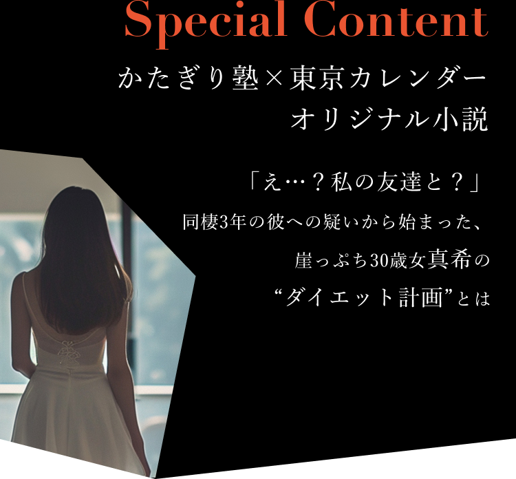 Special Content かたぎり塾×東京カレンダー オリジナル小説 - 「え…？私の友達と？」同棲3年の彼への疑いから始まった、崖っぷち30歳女真希の“ダイエット計画”とは