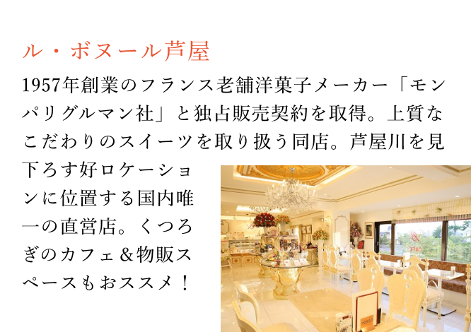 【ル・ボヌール芦屋】1957年創業のフランス老舗洋菓子メーカー「モンパリグルマン社」と独占販売契約を取得。上質なこだわりのスイーツを取り扱う同店。芦屋川を見下ろす好ロケーションに位置する国内唯一の直営店。くつろぎのカフェ＆物販スペースもおススメ！