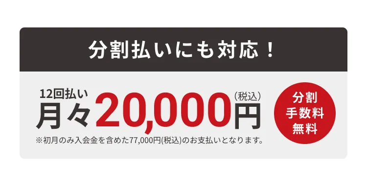 分割払いにも対応！12回払い・月々20,000円（分割手数料無料）※初月のみ入会金を含めた77,000円(税込)のお支払いとなります。